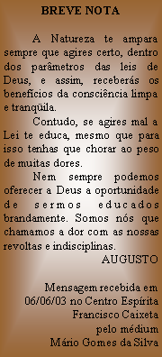 Caixa de texto: BREVE NOTA          A Natureza te ampara sempre que agires certo, dentro dos parmetros das leis de Deus, e assim, recebers os benefcios da conscincia limpa e tranqila.          Contudo, se agires mal a Lei te educa, mesmo que para isso tenhas que chorar ao peso de muitas dores.          Nem sempre podemos oferecer a Deus a oportunidade de sermos educados brandamente. Somos ns que chamamos a dor com as nossas revoltas e indisciplinas.AUGUSTO
Mensagem recebida em 06/06/03 no Centro Esprita Francisco Caixeta pelo mdium  Mrio Gomes da Silva